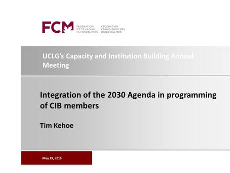 UCLG’s Capacity and Institution Building Annual Meeting Integration of the 2030 Agenda in programming of CIB members Tim Kehoe May 19, 2016.