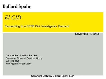 El CID Responding to a CFPB Civil Investigative Demand November 1, 2012 Copyright 2012 by Ballard Spahr LLP Christopher J. Willis, Partner Consumer Financial.