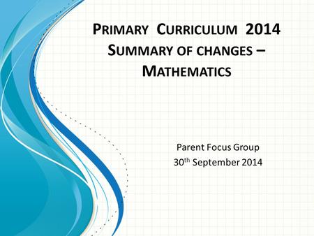 P RIMARY C URRICULUM 2014 S UMMARY OF CHANGES – M ATHEMATICS Parent Focus Group 30 th September 2014.