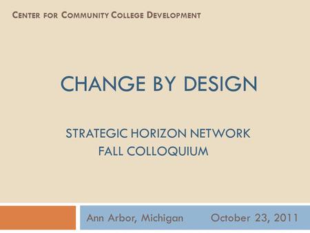 CHANGE BY DESIGN STRATEGIC HORIZON NETWORK FALL COLLOQUIUM Ann Arbor, Michigan October 23, 2011 C ENTER FOR C OMMUNITY C OLLEGE D EVELOPMENT.