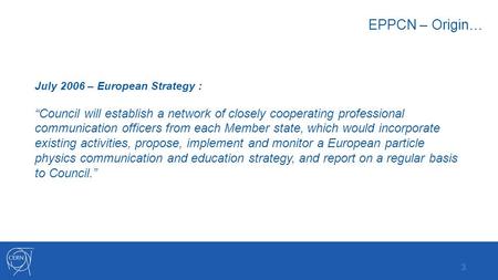 EPPCN – Origin… July 2006 – European Strategy : “Council will establish a network of closely cooperating professional communication officers from each.