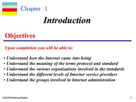 TCP/IP Protocol Suite 1 Chapter 1 Objectives Upon completion you will be able to: Introduction Understand how the Internet came into being Understand the.