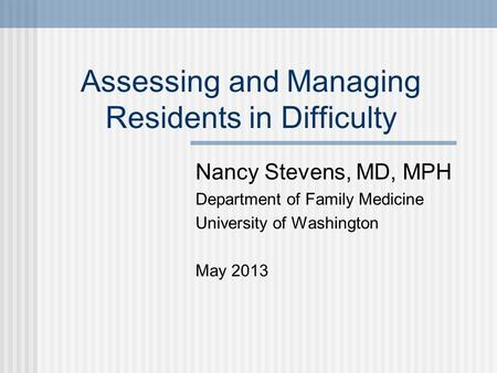 Assessing and Managing Residents in Difficulty Nancy Stevens, MD, MPH Department of Family Medicine University of Washington May 2013.