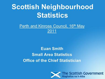 Scottish Neighbourhood Statistics Perth and Kinross Council, 16 th May 2011 Euan Smith Small Area Statistics Office of the Chief Statistician.