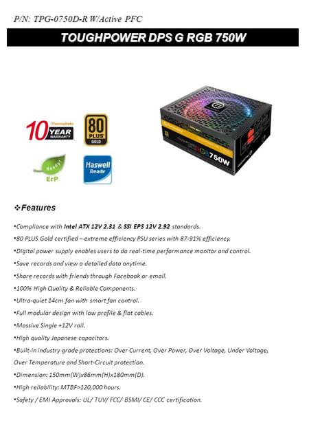 TOUGHPOWER DPS G RGB 750W Compliance with Intel ATX 12V 2.31 & SSI EPS 12V 2.92 standards. 80 PLUS Gold certified – extreme efficiency PSU series with.