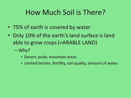 How Much Soil is There? 75% of earth is covered by water Only 10% of the earth’s land surface is land able to grow crops (=ARABLE LAND) – Why? Desert,