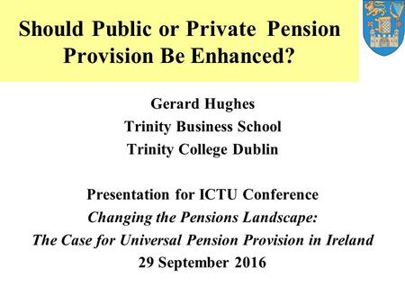 Should Public or Private Pension Provision Be Enhanced? Gerard Hughes Trinity Business School Trinity College Dublin Presentation for ICTU Conference Changing.