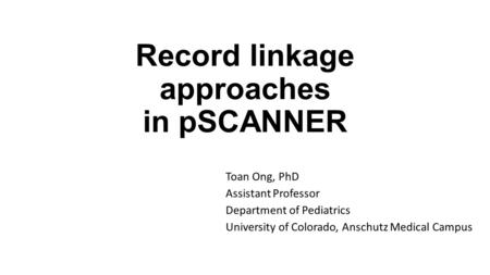 Record linkage approaches in pSCANNER Toan Ong, PhD Assistant Professor Department of Pediatrics University of Colorado, Anschutz Medical Campus.