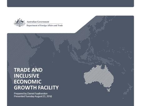 TRADE AND INCLUSIVE ECONOMIC GROWTH FACILITY Prepared by Daniel Featherston Presented Tuesday August 23, 2016.