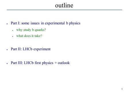 1 outline ● Part I: some issues in experimental b physics ● why study b quarks? ● what does it take? ● Part II: LHCb experiment ● Part III: LHCb first.