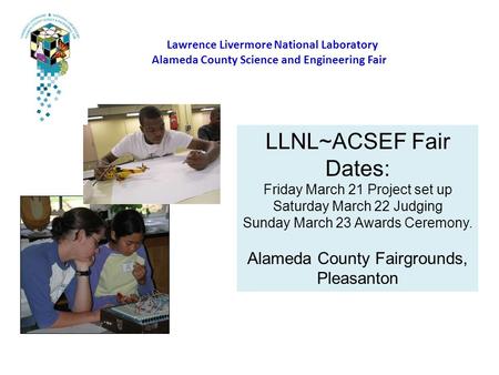 Lawrence Livermore National Laboratory Alameda County Science and Engineering Fair LLNL~ACSEF Fair Dates: Friday March 21 Project set up Saturday March.