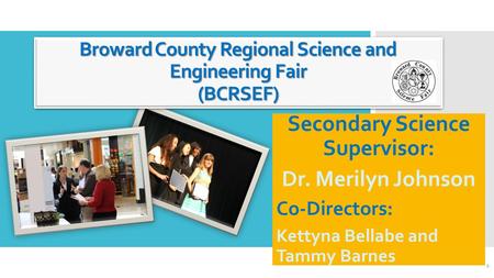 Broward County Regional Science and Engineering Fair (BCRSEF) Secondary Science Supervisor: Dr. Merilyn Johnson Co-Directors: Kettyna Bellabe and Tammy.