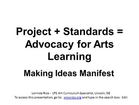 Project + Standards = Advocacy for Arts Learning Making Ideas Manifest Lorinda Rice - LPS Art Curriculum Specialist, Lincoln, NE To access this presentation,