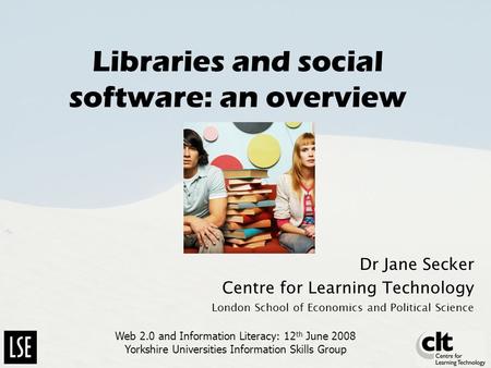 Libraries and social software: an overview Dr Jane Secker Centre for Learning Technology London School of Economics and Political Science Web 2.0 and Information.