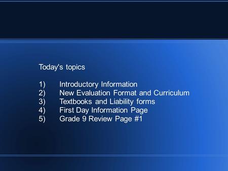 Today's topics 1)Introductory Information 2)New Evaluation Format and Curriculum 3)Textbooks and Liability forms 4)First Day Information Page 5)Grade 9.