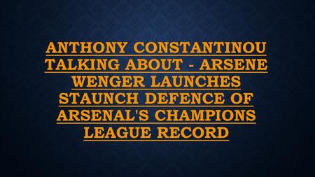 ANTHONY CONSTANTINOU TALKING ABOUT - ARSENE WENGER LAUNCHES STAUNCH DEFENCE OF ARSENAL'S CHAMPIONS LEAGUE RECORD.