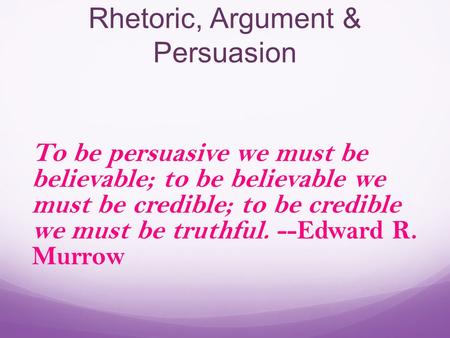 Rhetoric, Argument & Persuasion To be persuasive we must be believable; to be believable we must be credible; to be credible we must be truthful. --Edward.