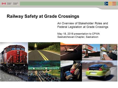 An Overview of Stakeholder Roles and Federal Legislation at Grade Crossings May 18, 2016 presentation to CPWA Saskatchewan Chapter, Saskatoon Railway Safety.