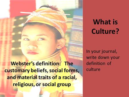 What is Culture? Webster’s definition: The customary beliefs, social forms, and material traits of a racial, religious, or social group In your journal,