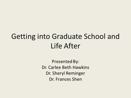 Getting into Graduate School and Life After Presented By: Dr. Carlee Beth Hawkins Dr. Sheryl Reminger Dr. Frances Shen.