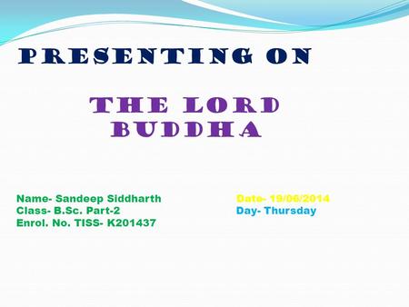 Presenting on the lord buddha Name- Sandeep Siddharth Date- 19/06/2014 Class- B.Sc. Part-2 Day- Thursday Enrol. No. TISS- K