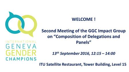 WELCOME ! Second Meeting of the GGC Impact Group on “Composition of Delegations and Panels” 13 th September 2016, 12:15 – 14:00 ITU Satellite Restaurant,