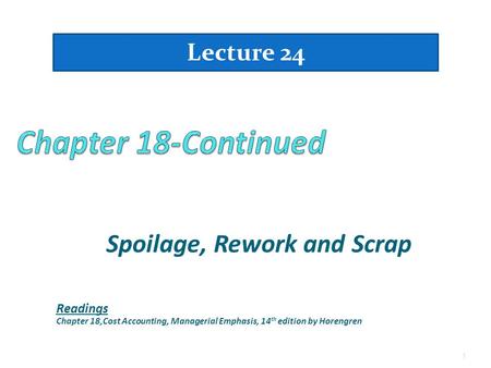 Spoilage, Rework and Scrap 1 Lecture 24 Readings Chapter 18,Cost Accounting, Managerial Emphasis, 14 th edition by Horengren.