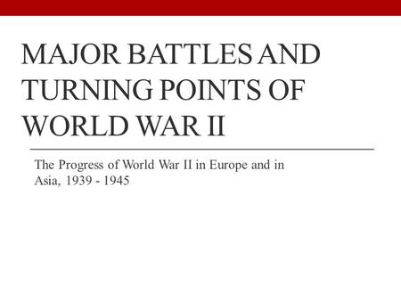 MAJOR BATTLES AND TURNING POINTS OF WORLD WAR II The Progress of World War II in Europe and in Asia,