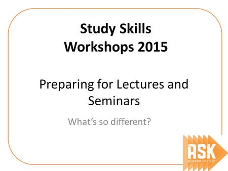 Preparing for Lectures and Seminars What’s so different? Study Skills Workshops 2015.