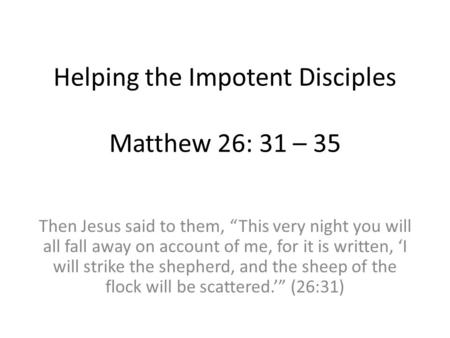 Helping the Impotent Disciples Matthew 26: 31 – 35 Then Jesus said to them, “This very night you will all fall away on account of me, for it is written,