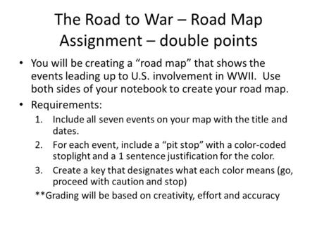 The Road to War – Road Map Assignment – double points You will be creating a “road map” that shows the events leading up to U.S. involvement in WWII. Use.