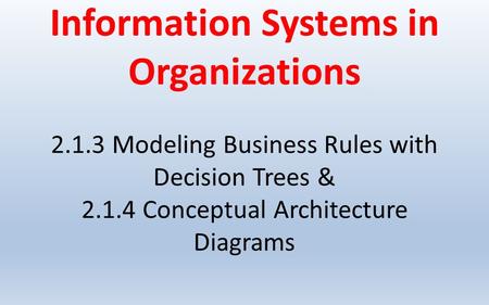 Information Systems in Organizations Modeling Business Rules with Decision Trees & Conceptual Architecture Diagrams.