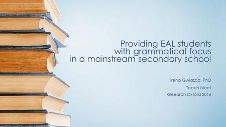 Providing EAL students with grammatical focus in a mainstream secondary school Irena Gwiazda, PhD Teach Meet Research Oxford 2016.