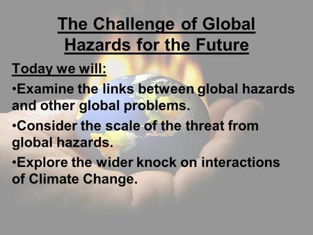 The Challenge of Global Hazards for the Future Today we will: Examine the links between global hazards and other global problems. Consider the scale of.