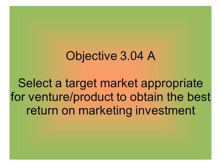 Objective 3.04 A Select a target market appropriate for venture/product to obtain the best return on marketing investment.