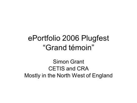 EPortfolio 2006 Plugfest “Grand témoin” Simon Grant CETIS and CRA Mostly in the North West of England.