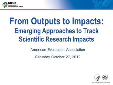 From Outputs to Impacts: Emerging Approaches to Track Scientific Research Impacts American Evaluation Association Saturday October 27, 2012.