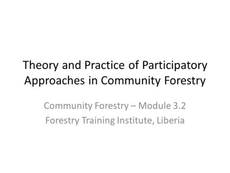 Theory and Practice of Participatory Approaches in Community Forestry Community Forestry – Module 3.2 Forestry Training Institute, Liberia.