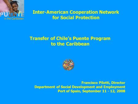 Inter-American Cooperation Network for Social Protection Transfer of Chile’s Puente Program to the Caribbean Francisco Pilotti, Director Department of.