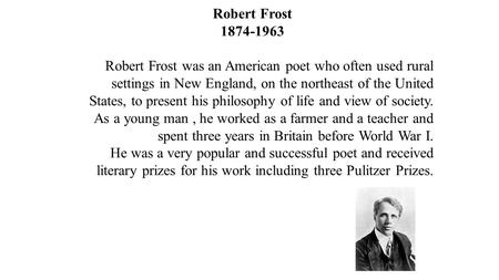 Robert Frost Robert Frost was an American poet who often used rural settings in New England, on the northeast of the United States, to present.