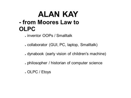 ALAN KAY - from Moores Law to OLPC ● inventor OOPs / Smalltalk ● collaborator (GUI, PC, laptop, Smalltalk) ● dynabook (early vision of children's machine)