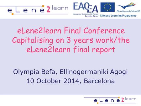 ELene2learn Final Conference Capitalising on 3 years work/the eLene2learn final report Olympia Befa, Ellinogermaniki Agogi 10 October 2014, Barcelona.