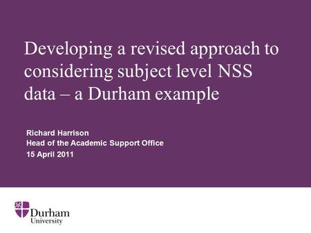 Developing a revised approach to considering subject level NSS data – a Durham example Richard Harrison Head of the Academic Support Office 15 April 2011.