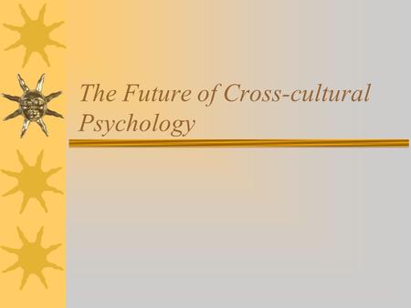 The Future of Cross-cultural Psychology. Questions  What essentials have you learned in this class? * What did you learn about culture? * What did you.