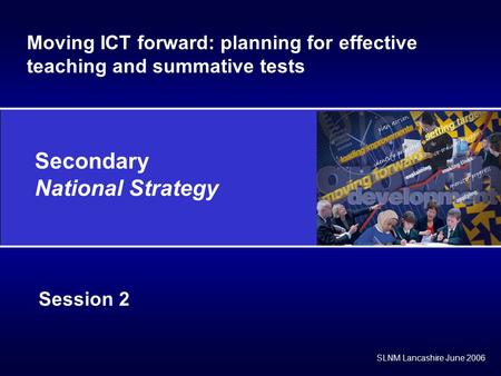 Secondary National Strategy SLNM Lancashire June 2006 Session 2 Moving ICT forward: planning for effective teaching and summative tests.