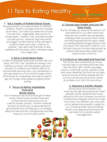 11 Tips to Eating Healthy 1.Eat a Variety of Nutrient Dense Foods. For good health you need at least 40 different nutrients. There is no single food that.