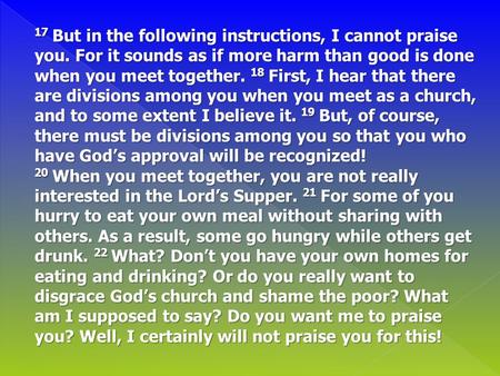 17 But in the following instructions, I cannot praise you. For it sounds as if more harm than good is done when you meet together. 18 First, I hear that.