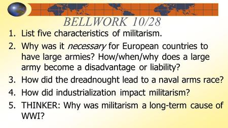 BELLWORK 10/28 1.List five characteristics of militarism. 2.Why was it necessary for European countries to have large armies? How/when/why does a large.