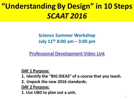 “Understanding By Design” in 10 Steps SCAAT 2016 Science Summer Workshop July 11 th 8:00 am – 3:00 pm Professional Development Video Link DAY 1 Purpose: