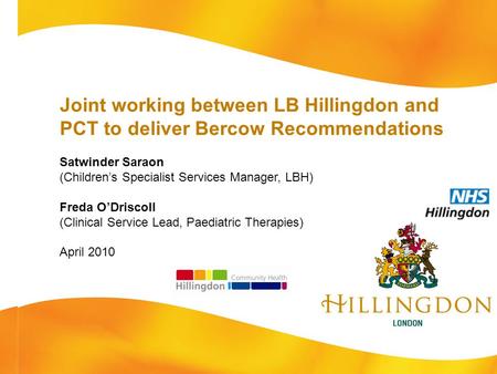 Joint working between LB Hillingdon and PCT to deliver Bercow Recommendations Satwinder Saraon (Children’s Specialist Services Manager, LBH) Freda O’Driscoll.